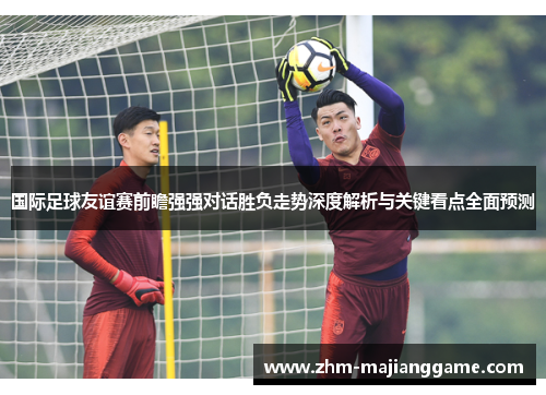 国际足球友谊赛前瞻强强对话胜负走势深度解析与关键看点全面预测