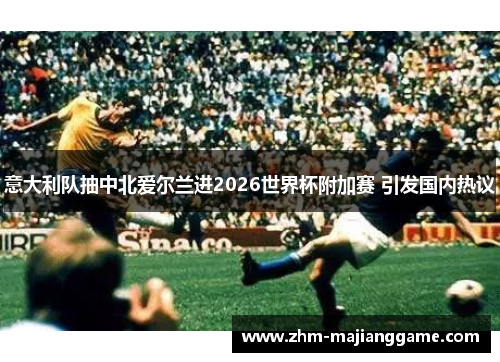 意大利队抽中北爱尔兰进2026世界杯附加赛 引发国内热议 意大利队抽中北爱尔兰进2026世界杯附加赛 引发国内热议