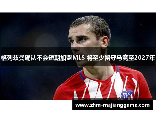 格列兹曼确认不会短期加盟MLS 将至少留守马竞至2027年 格列兹曼确认不会短期加盟MLS 将至少留守马竞至2027年