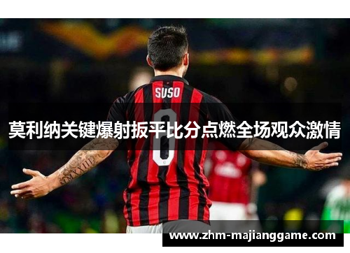 莫利纳关键爆射扳平比分点燃全场观众激情 莫利纳关键爆射扳平比分点燃全场观众激情