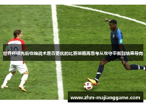 世界杯领先后收缩战术是否更优的比赛策略再思考从攻守平衡到结果导向 世界杯领先后收缩战术是否更优的比赛策略再思考从攻守平衡到结果导向