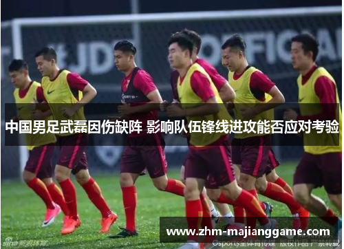 中国男足武磊因伤缺阵 影响队伍锋线进攻能否应对考验 中国男足武磊因伤缺阵 影响队伍锋线进攻能否应对考验